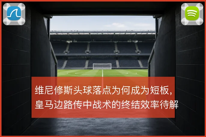 维尼修斯头球落点为何成为短板，皇马边路传中战术的终结效率待解