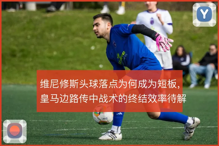 维尼修斯头球落点为何成为短板，皇马边路传中战术的终结效率待解