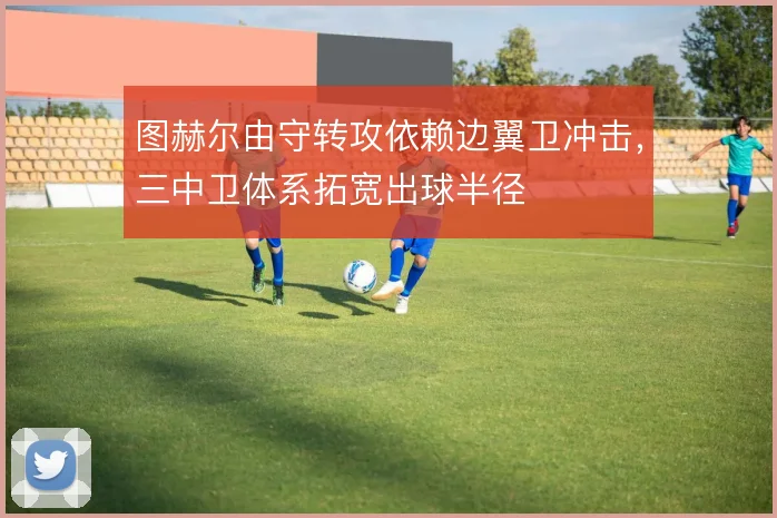 图赫尔由守转攻依赖边翼卫冲击,三中卫体系拓宽出球半径